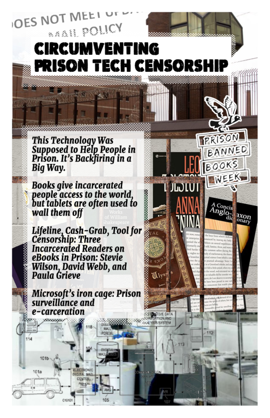 CIRCUMVENTING PRISON TECH CENSORSHIP  This Tethnolggr Was Supposed to Help People in Prison. It’s Backfiring in a Big Way.  = Books give incarcerated * people access to the world, ut tablets are often used to wall them off  Lifeline, Cash-Grab, Tool for Censorship: Three Incarcerated Readers on eBooks in Prison: Stevie Wilson, David Webb, and Paula Grieve  : Microsoft’s iron cage: Prison surveillance and carceration  